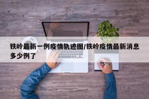 铁岭最新一例疫情轨迹图/铁岭疫情最新消息多少例了
