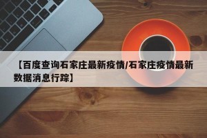 【百度查询石家庄最新疫情/石家庄疫情最新数据消息行踪】