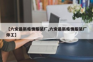 【六安最新疫情服装厂,六安最新疫情服装厂停工】