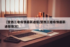 【营西三巷疫情最新通报/营西三巷疫情最新通报情况】