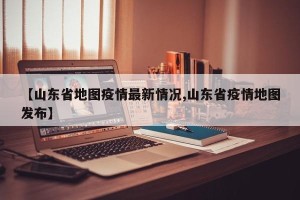 【山东省地图疫情最新情况,山东省疫情地图发布】