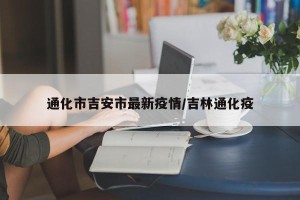 通化市吉安市最新疫情/吉林通化疫
