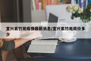 宜兴紫竹苑疫情最新消息/宜兴紫竹苑房价多少