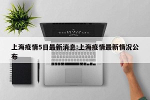 上海疫情5日最新消息:上海疫情最新情况公布