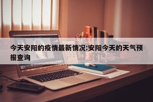 今天安阳的疫情最新情况:安阳今天的天气预报查询