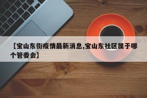【宝山东街疫情最新消息,宝山东社区属于哪个管委会】