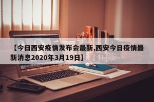 【今日西安疫情发布会最新,西安今日疫情最新消息2020年3月19日】