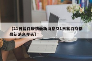 【21日营口疫情最新消息/21日营口疫情最新消息今天】