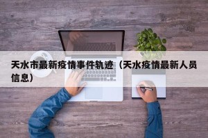 天水市最新疫情事件轨迹（天水疫情最新人员信息）
