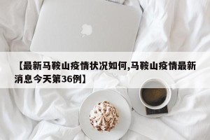 【最新马鞍山疫情状况如何,马鞍山疫情最新消息今天第36例】