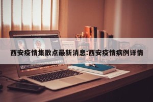 西安疫情集散点最新消息:西安疫情病例详情