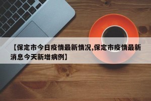 【保定市今日疫情最新情况,保定市疫情最新消息今天新增病例】