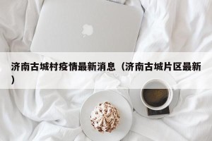 济南古城村疫情最新消息（济南古城片区最新）