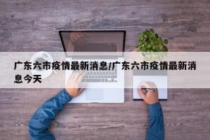 广东六市疫情最新消息/广东六市疫情最新消息今天
