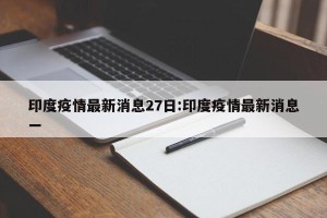 印度疫情最新消息27日:印度疫情最新消息一