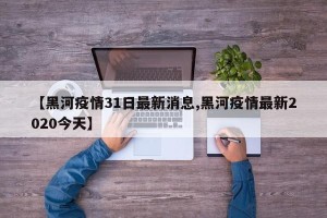 【黑河疫情31日最新消息,黑河疫情最新2020今天】