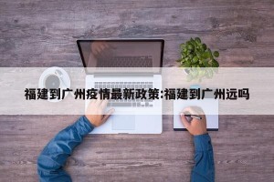 福建到广州疫情最新政策:福建到广州远吗