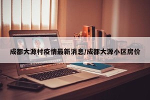 成都大源村疫情最新消息/成都大源小区房价