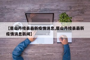 【眉山丹棱县最新疫情消息,眉山丹棱县最新疫情消息新闻】