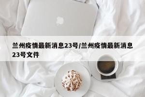 兰州疫情最新消息23号/兰州疫情最新消息23号文件