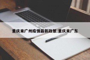 重庆来广州疫情最新政策:重庆来广东
