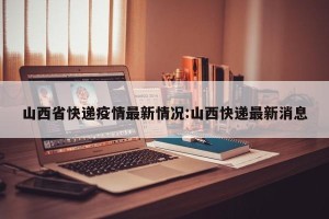 山西省快递疫情最新情况:山西快递最新消息