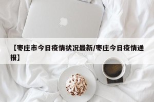 【枣庄市今日疫情状况最新/枣庄今日疫情通报】