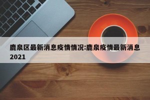 鹿泉区最新消息疫情情况:鹿泉疫情最新消息2021