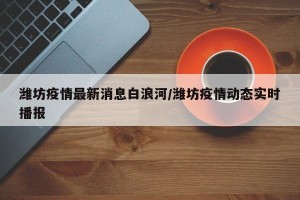 潍坊疫情最新消息白浪河/潍坊疫情动态实时播报