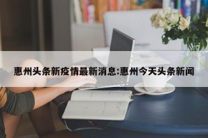 惠州头条新疫情最新消息:惠州今天头条新闻