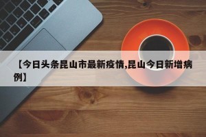【今日头条昆山市最新疫情,昆山今日新增病例】