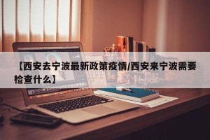 【西安去宁波最新政策疫情/西安来宁波需要检查什么】