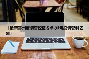 【最新郑州疫情管控区名单,郑州疫情管制区域】