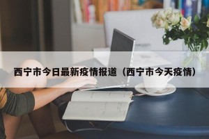 西宁市今日最新疫情报道（西宁市今天疫情）