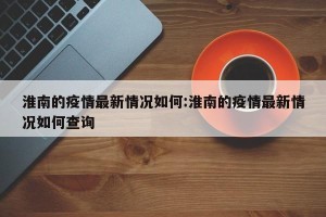 淮南的疫情最新情况如何:淮南的疫情最新情况如何查询