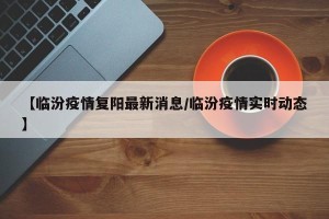 【临汾疫情复阳最新消息/临汾疫情实时动态】