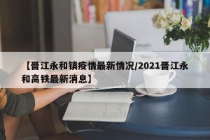 【晋江永和镇疫情最新情况/2021晋江永和高铁最新消息】