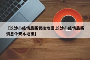 【长沙市疫情最新管控地图,长沙市疫情最新消息今天本地宝】