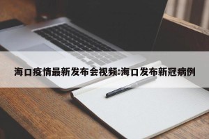 海口疫情最新发布会视频:海口发布新冠病例