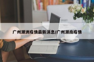 广州潮洲疫情最新消息/广州潮南疫情