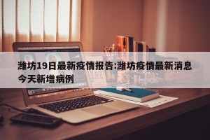 潍坊19日最新疫情报告:潍坊疫情最新消息今天新增病例
