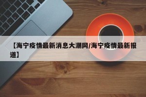 【海宁疫情最新消息大潮网/海宁疫情最新报道】