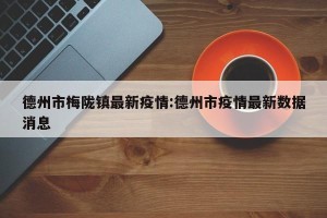 德州市梅陇镇最新疫情:德州市疫情最新数据消息