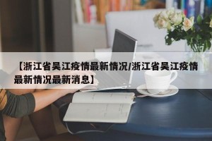 【浙江省吴江疫情最新情况/浙江省吴江疫情最新情况最新消息】