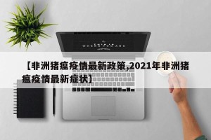 【非洲猪瘟疫情最新政策,2021年非洲猪瘟疫情最新症状】