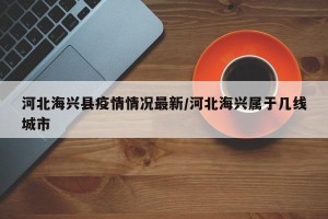 河北海兴县疫情情况最新/河北海兴属于几线城市