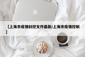 【上海市疫情封控文件最新/上海市疫情控制】
