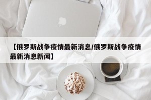 【俄罗斯战争疫情最新消息/俄罗斯战争疫情最新消息新闻】