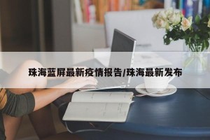 珠海蓝屏最新疫情报告/珠海最新发布