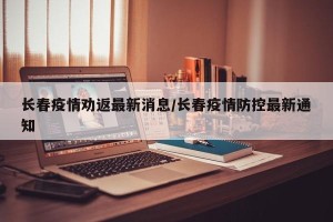 长春疫情劝返最新消息/长春疫情防控最新通知